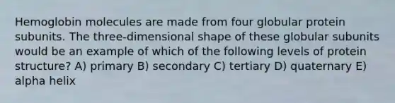 Hemoglobin molecules are made from four globular protein subunits. The three-dimensional shape of these globular subunits would be an example of which of the following <a href='https://www.questionai.com/knowledge/kj41iZZKeJ-levels-of-protein-structure' class='anchor-knowledge'>levels of protein structure</a>? A) primary B) secondary C) tertiary D) quaternary E) alpha helix