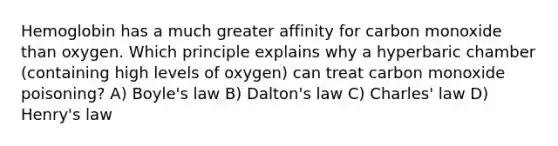 Hemoglobin has a much greater affinity for carbon monoxide than oxygen. Which principle explains why a hyperbaric chamber (containing high levels of oxygen) can treat carbon monoxide poisoning? A) Boyle's law B) Dalton's law C) Charles' law D) Henry's law