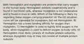 Both hemoglobin and myoglobin are proteins that carry oxygen in the human body. Hemoglobin exhibits cooperativity and is found in red blood cells, whereas myoglobin is not cooperative and is found in muscle cells. Which of the following is likely try regarding these oxygen-carrying proteins? A) The O2 situation curve will be sigmoidal for myoglobin, but not hemoglobin. B) Hemoglobin has a lower binding affinity for oxygen than myoglobin. C) Hemoglobin is used to tightly bind oxygen in the body, while myoglobin is used to deliver oxygen to body cells. D) Hemoglobin most likely consists of multiple protein subunits, whereas myoglobin may or may not consist of multiple protein subunits