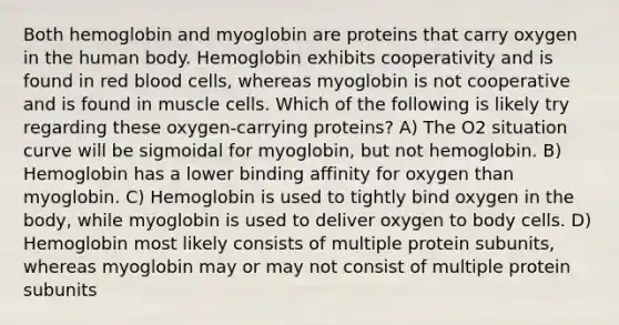 Both <a href='https://www.questionai.com/knowledge/kcib5FZZIo-hemoglobin-and-myoglobin' class='anchor-knowledge'>hemoglobin and myoglobin</a> are proteins that carry oxygen in the human body. Hemoglobin exhibits cooperativity and is found in red blood cells, whereas myoglobin is not cooperative and is found in muscle cells. Which of the following is likely try regarding these oxygen-carrying proteins? A) The O2 situation curve will be sigmoidal for myoglobin, but not hemoglobin. B) Hemoglobin has a lower binding affinity for oxygen than myoglobin. C) Hemoglobin is used to tightly bind oxygen in the body, while myoglobin is used to deliver oxygen to body cells. D) Hemoglobin most likely consists of multiple protein subunits, whereas myoglobin may or may not consist of multiple protein subunits