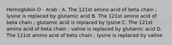 Hemoglobin O - Arab : A. The 121st amino acid of beta chain ; lysine is replaced by glutamic acid B. The 121st amino acid of beta chain ; glutamic acid is replaced by lysine C. The 121st amino acid of beta chain ; valine is replaced by glutamic acid D. The 121st amino acid of beta chain ; lysine is replaced by valine