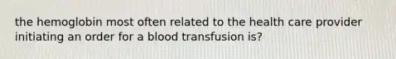 the hemoglobin most often related to the health care provider initiating an order for a blood transfusion is?