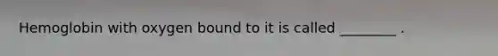 Hemoglobin with oxygen bound to it is called ________ .