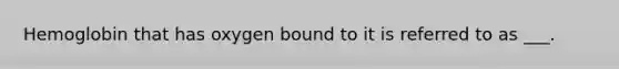 Hemoglobin that has oxygen bound to it is referred to as ___.