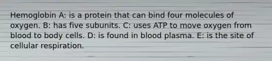 Hemoglobin A: is a protein that can bind four molecules of oxygen. B: has five subunits. C: uses ATP to move oxygen from blood to body cells. D: is found in blood plasma. E: is the site of cellular respiration.