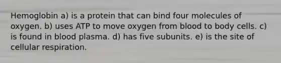 Hemoglobin a) is a protein that can bind four molecules of oxygen. b) uses ATP to move oxygen from blood to body cells. c) is found in blood plasma. d) has five subunits. e) is the site of <a href='https://www.questionai.com/knowledge/k1IqNYBAJw-cellular-respiration' class='anchor-knowledge'>cellular respiration</a>.