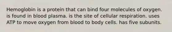 Hemoglobin is a protein that can bind four molecules of oxygen. is found in blood plasma. is the site of cellular respiration. uses ATP to move oxygen from blood to body cells. has five subunits.