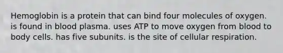 Hemoglobin is a protein that can bind four molecules of oxygen. is found in blood plasma. uses ATP to move oxygen from blood to body cells. has five subunits. is the site of <a href='https://www.questionai.com/knowledge/k1IqNYBAJw-cellular-respiration' class='anchor-knowledge'>cellular respiration</a>.