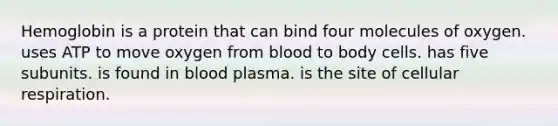 Hemoglobin is a protein that can bind four molecules of oxygen. uses ATP to move oxygen from blood to body cells. has five subunits. is found in blood plasma. is the site of cellular respiration.