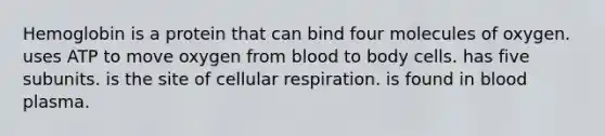 Hemoglobin is a protein that can bind four molecules of oxygen. uses ATP to move oxygen from blood to body cells. has five subunits. is the site of cellular respiration. is found in blood plasma.