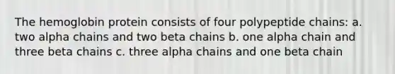 The hemoglobin protein consists of four polypeptide chains: a. two alpha chains and two beta chains b. one alpha chain and three beta chains c. three alpha chains and one beta chain