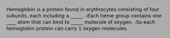 Hemoglobin is a protein found in erythrocytes consisting of four subunits, each including a _____. -Each heme group contains one ____ atom that can bind to _____ molecule of oxygen. -So each hemoglobin protein can carry 1 oxygen molecules.