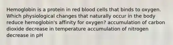 Hemoglobin is a protein in red blood cells that binds to oxygen. Which physiological changes that naturally occur in the body reduce hemoglobin's affinity for oxygen? accumulation of carbon dioxide decrease in temperature accumulation of nitrogen decrease in pH