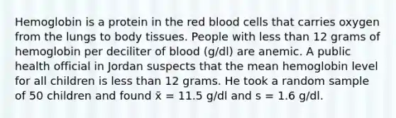 Hemoglobin is a protein in the red blood cells that carries oxygen from the lungs to body tissues. People with <a href='https://www.questionai.com/knowledge/k7BtlYpAMX-less-than' class='anchor-knowledge'>less than</a> 12 grams of hemoglobin per deciliter of blood (g/dl) are anemic. A public health official in Jordan suspects that the mean hemoglobin level for all children is less than 12 grams. He took a random sample of 50 children and found x̄ = 11.5 g/dl and s = 1.6 g/dl.