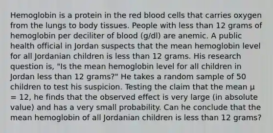 Hemoglobin is a protein in the red blood cells that carries oxygen from the lungs to body tissues. People with less than 12 grams of hemoglobin per deciliter of blood (g/dl) are anemic. A public health official in Jordan suspects that the mean hemoglobin level for all Jordanian children is less than 12 grams. His research question is, "Is the mean hemoglobin level for all children in Jordan less than 12 grams?" He takes a random sample of 50 children to test his suspicion. Testing the claim that the mean μ = 12, he finds that the observed effect is very large (in absolute value) and has a very small probability. Can he conclude that the mean hemoglobin of all Jordanian children is less than 12 grams?