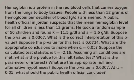 Hemoglobin is a protein in the red blood cells that carries oxygen from the lungs to body tissues. People with <a href='https://www.questionai.com/knowledge/k7BtlYpAMX-less-than' class='anchor-knowledge'>less than</a> 12 grams of hemoglobin per deciliter of blood (g/dl) are anemic. A public health official in Jordan suspects that the mean hemoglobin level for all children is less than 12 grams. He took a random sample of 50 children and found x̄ = 11.5 g/dl and s = 1.6 g/dl. Suppose the p-value is 0.0367. What is the correct interpretation of this p-value? Suppose the p-value for this test is 0.0734. What are the appropriate conclusions to make when α = 0.05? Suppose the calculated test statistic is t = -2.16. Assuming all conditions are met, what is the p-value for this left-tailed test? What is the parameter of interest? What are the appropriate null and alternative hypotheses? Suppose the p-value is 0.0367. At α = 0.05, what should the public health official conclude?