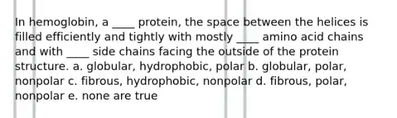 In hemoglobin, a ____ protein, the space between the helices is filled efficiently and tightly with mostly ____ amino acid chains and with ____ side chains facing the outside of the protein structure. a. globular, hydrophobic, polar b. globular, polar, nonpolar c. fibrous, hydrophobic, nonpolar d. fibrous, polar, nonpolar e. none are true