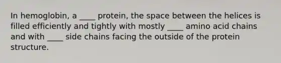 In hemoglobin, a ____ protein, the space between the helices is filled efficiently and tightly with mostly ____ amino acid chains and with ____ side chains facing the outside of the protein structure.