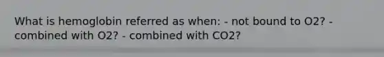 What is hemoglobin referred as when: - not bound to O2? - combined with O2? - combined with CO2?