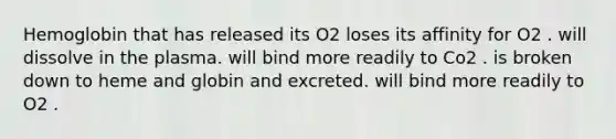 Hemoglobin that has released its O2 loses its affinity for O2 . will dissolve in the plasma. will bind more readily to Co2 . is broken down to heme and globin and excreted. will bind more readily to O2 .