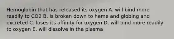 Hemoglobin that has released its oxygen A. will bind more readily to CO2 B. is broken down to heme and globing and excreted C. loses its affinity for oxygen D. will bind more readily to oxygen E. will dissolve in the plasma