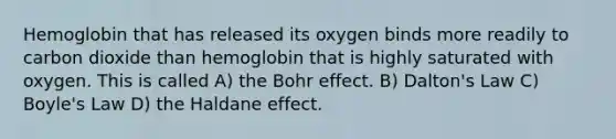 Hemoglobin that has released its oxygen binds more readily to carbon dioxide than hemoglobin that is highly saturated with oxygen. This is called A) the Bohr effect. B) Dalton's Law C) Boyle's Law D) the Haldane effect.