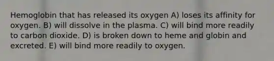 Hemoglobin that has released its oxygen A) loses its affinity for oxygen. B) will dissolve in the plasma. C) will bind more readily to carbon dioxide. D) is broken down to heme and globin and excreted. E) will bind more readily to oxygen.