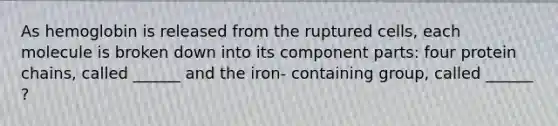 As hemoglobin is released from the ruptured cells, each molecule is broken down into its component parts: four protein chains, called ______ and the iron- containing group, called ______ ?