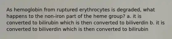 As hemoglobin from ruptured erythrocytes is degraded, what happens to the non-iron part of the heme group? a. it is converted to bilirubin which is then converted to biliverdin b. it is converted to biliverdin which is then converted to bilirubin