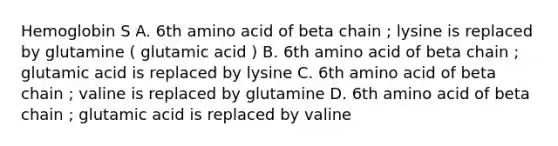 Hemoglobin S A. 6th amino acid of beta chain ; lysine is replaced by glutamine ( glutamic acid ) B. 6th amino acid of beta chain ; glutamic acid is replaced by lysine C. 6th amino acid of beta chain ; valine is replaced by glutamine D. 6th amino acid of beta chain ; glutamic acid is replaced by valine