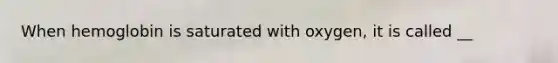 When hemoglobin is saturated with oxygen, it is called __