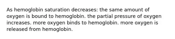 As hemoglobin saturation decreases: the same amount of oxygen is bound to hemoglobin. the partial pressure of oxygen increases. more oxygen binds to hemoglobin. more oxygen is released from hemoglobin.