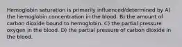 Hemoglobin saturation is primarily influenced/determined by A) the hemoglobin concentration in the blood. B) the amount of carbon dioxide bound to hemoglobin. C) the partial pressure oxygen in the blood. D) the partial pressure of carbon dioxide in the blood.