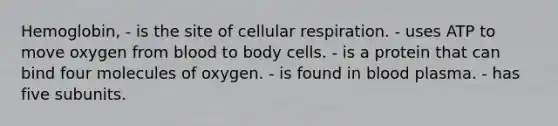 Hemoglobin, - is the site of cellular respiration. - uses ATP to move oxygen from blood to body cells. - is a protein that can bind four molecules of oxygen. - is found in blood plasma. - has five subunits.