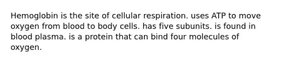 Hemoglobin is the site of cellular respiration. uses ATP to move oxygen from blood to body cells. has five subunits. is found in blood plasma. is a protein that can bind four molecules of oxygen.