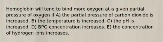 Hemoglobin will tend to bind more oxygen at a given partial pressure of oxygen if A) the partial pressure of carbon dioxide is increased. B) the temperature is increased. C) the pH is increased. D) BPG concentration increases. E) the concentration of hydrogen ions increases.