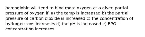 hemoglobin will tend to bind more oxygen at a given partial pressure of oxygen if: a) the temp is increased b) the partial pressure of carbon dioxide is increased c) the concentration of hydrogen ions increases d) the pH is increased e) BPG concentration increases