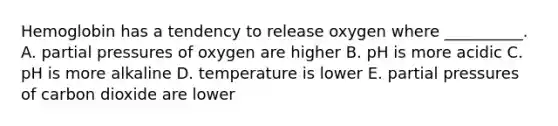 Hemoglobin has a tendency to release oxygen where __________. A. partial pressures of oxygen are higher B. pH is more acidic C. pH is more alkaline D. temperature is lower E. partial pressures of carbon dioxide are lower