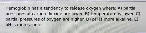 Hemoglobin has a tendency to release oxygen where: A) partial pressures of carbon dioxide are lower. B) temperature is lower. C) partial pressures of oxygen are higher. D) pH is more alkaline. E) pH is more acidic.