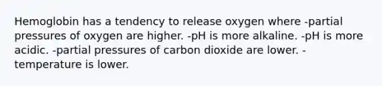 Hemoglobin has a tendency to release oxygen where -partial pressures of oxygen are higher. -pH is more alkaline. -pH is more acidic. -partial pressures of carbon dioxide are lower. -temperature is lower.