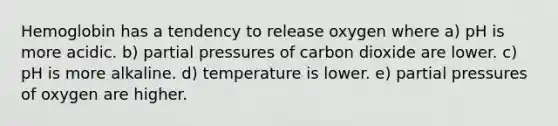 Hemoglobin has a tendency to release oxygen where a) pH is more acidic. b) partial pressures of carbon dioxide are lower. c) pH is more alkaline. d) temperature is lower. e) partial pressures of oxygen are higher.