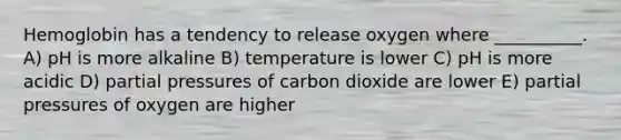 Hemoglobin has a tendency to release oxygen where __________. A) pH is more alkaline B) temperature is lower C) pH is more acidic D) partial pressures of carbon dioxide are lower E) partial pressures of oxygen are higher