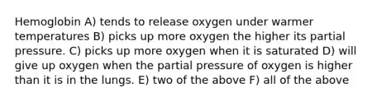 Hemoglobin A) tends to release oxygen under warmer temperatures B) picks up more oxygen the higher its partial pressure. C) picks up more oxygen when it is saturated D) will give up oxygen when the partial pressure of oxygen is higher than it is in the lungs. E) two of the above F) all of the above