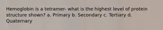 Hemoglobin is a tetramer- what is the highest level of protein structure shown? a. Primary b. Secondary c. Tertiary d. Quaternary