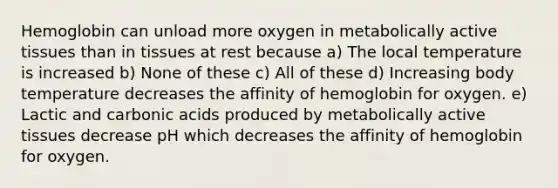 Hemoglobin can unload more oxygen in metabolically active tissues than in tissues at rest because a) The local temperature is increased b) None of these c) All of these d) Increasing body temperature decreases the affinity of hemoglobin for oxygen. e) Lactic and carbonic acids produced by metabolically active tissues decrease pH which decreases the affinity of hemoglobin for oxygen.