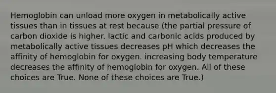 Hemoglobin can unload more oxygen in metabolically active tissues than in tissues at rest because (the partial pressure of carbon dioxide is higher. lactic and carbonic acids produced by metabolically active tissues decreases pH which decreases the affinity of hemoglobin for oxygen. increasing body temperature decreases the affinity of hemoglobin for oxygen. All of these choices are True. None of these choices are True.)