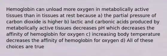 Hemoglobin can unload more oxygen in metabolically active tissues than in tissues at rest because a) the partial pressure of carbon dioxide is higher b) lactic and carbonic acids produced by metabolically active tissues decreases pH which decreases the affinity of hemoglobin for oxygen c) increasing body temperature decreases the affinity of hemoglobin for oxygen d) All of these choices are true