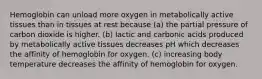 Hemoglobin can unload more oxygen in metabolically active tissues than in tissues at rest because (a) the partial pressure of carbon dioxide is higher. (b) lactic and carbonic acids produced by metabolically active tissues decreases pH which decreases the affinity of hemoglobin for oxygen. (c) increasing body temperature decreases the affinity of hemoglobin for oxygen.