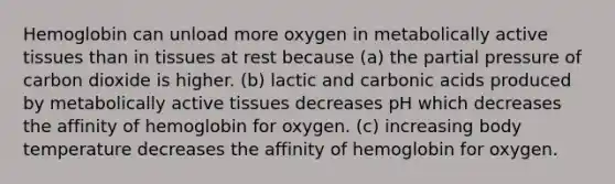 Hemoglobin can unload more oxygen in metabolically active tissues than in tissues at rest because (a) the partial pressure of carbon dioxide is higher. (b) lactic and carbonic acids produced by metabolically active tissues decreases pH which decreases the affinity of hemoglobin for oxygen. (c) increasing body temperature decreases the affinity of hemoglobin for oxygen.