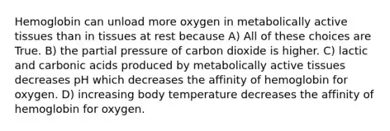 Hemoglobin can unload more oxygen in metabolically active tissues than in tissues at rest because A) All of these choices are True. B) the partial pressure of carbon dioxide is higher. C) lactic and carbonic acids produced by metabolically active tissues decreases pH which decreases the affinity of hemoglobin for oxygen. D) increasing body temperature decreases the affinity of hemoglobin for oxygen.